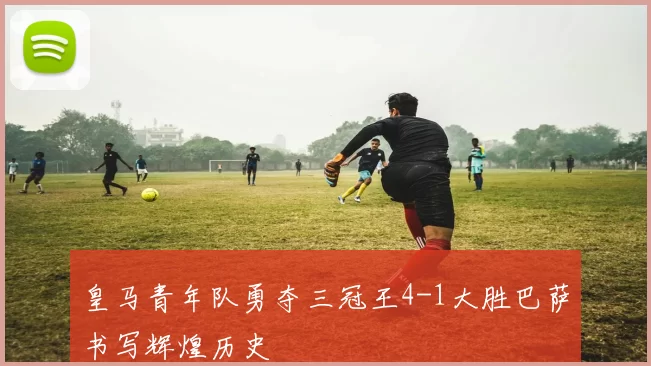 皇马青年队勇夺三冠王4-1大胜巴萨书写辉煌历史