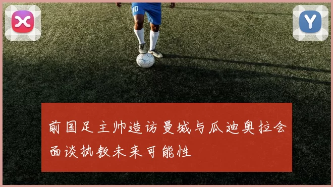 前国足主帅造访曼城与瓜迪奥拉会面谈执教未来可能性