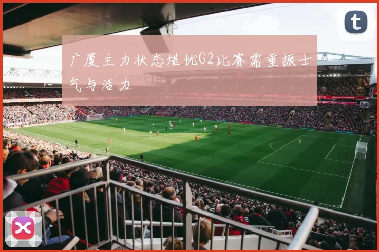 广厦主力状态堪忧G2比赛需重振士气与活力
