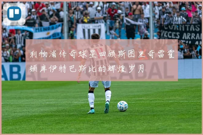利物浦传奇球星回顾斯图里奇雷霍顿库伊特巴斯比的辉煌岁月