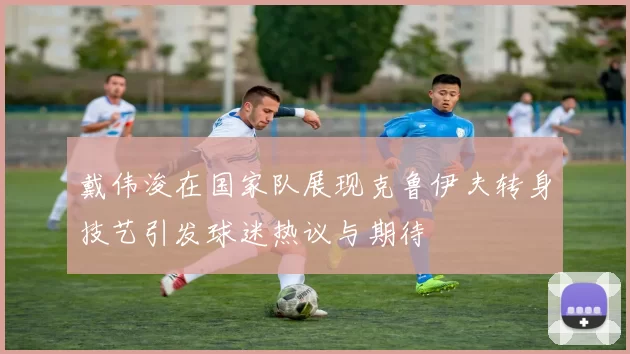 戴伟浚在国家队展现克鲁伊夫转身技艺引发球迷热议与期待