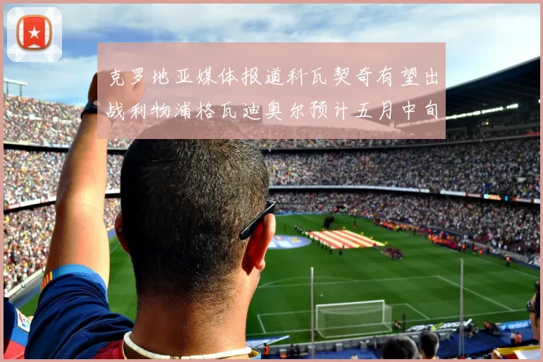 克罗地亚媒体报道科瓦契奇有望出战利物浦格瓦迪奥尔预计五月中旬回归