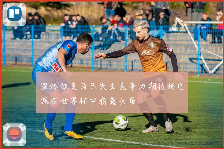 温格称皇马已失去竞争力期待姆巴佩在世界杯中崭露头角
