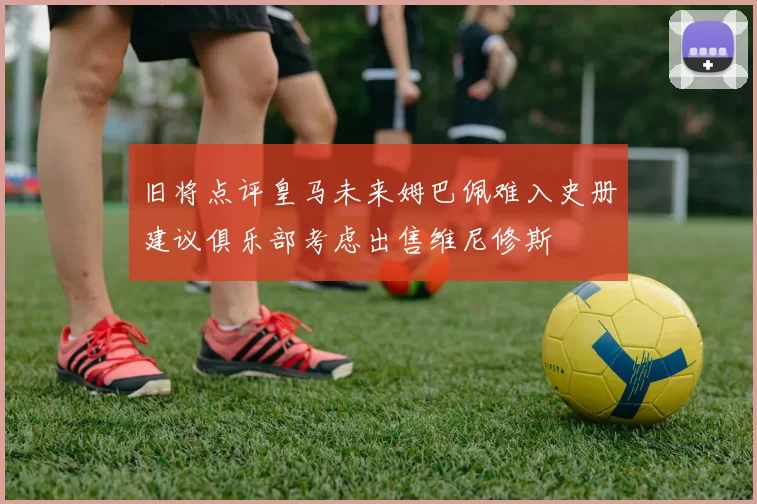 旧将点评皇马未来姆巴佩难入史册建议俱乐部考虑出售维尼修斯