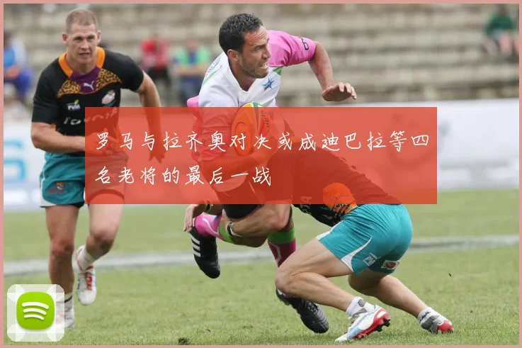 罗马与拉齐奥对决或成迪巴拉等四名老将的最后一战