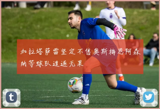 加拉塔萨雷坚定不售奥斯梅恩阿森纳等球队追逐无果